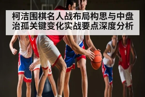 柯洁围棋名人战布局构思与中盘治孤关键变化实战要点深度分析