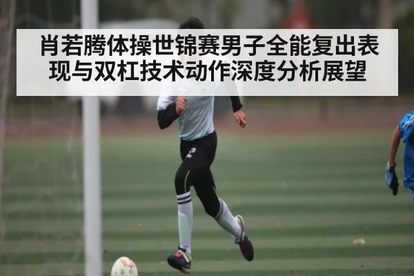 肖若腾体操世锦赛男子全能复出表现与双杠技术动作深度分析展望